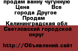  продам ванну чугунную › Цена ­ 7 000 - Все города Другое » Продам   . Калининградская обл.,Светловский городской округ 